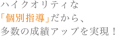 ハイクオリティな「個別指導」だから、多数の成績アップを実現！